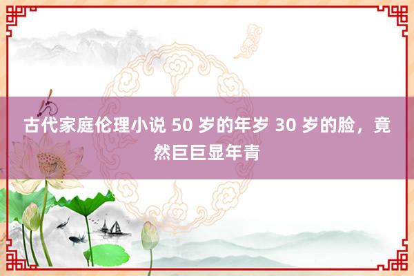 古代家庭伦理小说 50 岁的年岁 30 岁的脸，竟然巨巨显年青