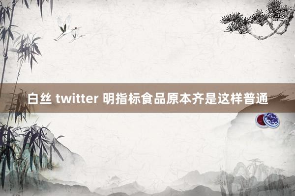 白丝 twitter 明指标食品原本齐是这样普通