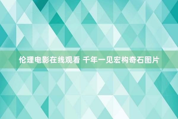 伦理电影在线观看 千年一见宏构奇石图片