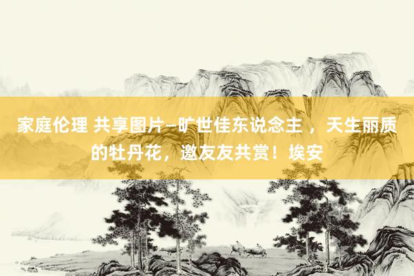 家庭伦理 共享图片—旷世佳东说念主 ，天生丽质的牡丹花，邀友友共赏！埃安