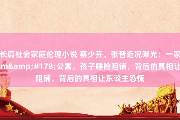 长篇社会家庭伦理小说 蔡少芬、张晋近况曝光：一家五口蜗居80m&#178;公寓，孩子睡险阻铺，背后的真相让东谈主恐慌