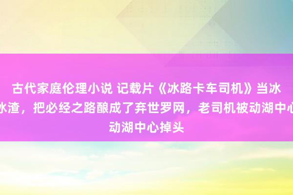 古代家庭伦理小说 记载片《冰路卡车司机》当冰湖变冰渣，把必经之路酿成了弃世罗网，老司机被动湖中心掉头