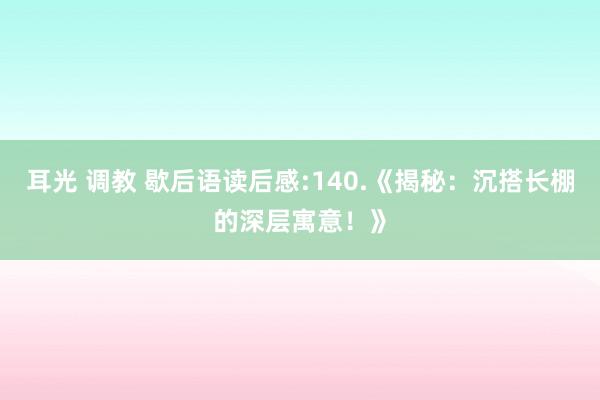 耳光 调教 歇后语读后感:140.《揭秘：沉搭长棚的深层寓意！》