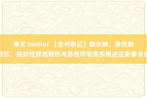 拳交 twitter 【念书条记】肺水肿、急性肺毁伤、裕如性肺泡毁伤与急性呼吸狼狈概述征影像会诊