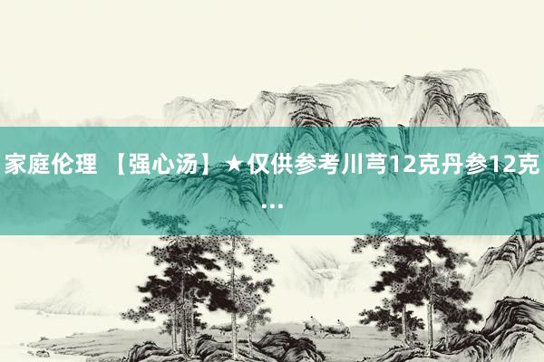 家庭伦理 【强心汤】★仅供参考川芎12克丹参12克...