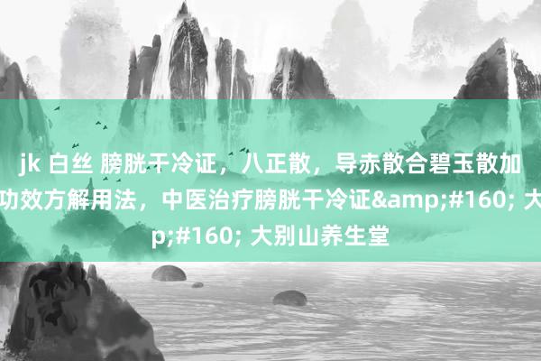 jk 白丝 膀胱干冷证，八正散，导赤散合碧玉散加减方剂剂量功效方解用法，中医治疗膀胱干冷证&#160; 大别山养生堂