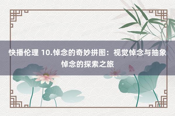快播伦理 10.悼念的奇妙拼图：视觉悼念与抽象悼念的探索之旅