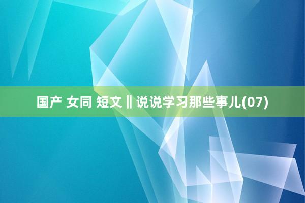 国产 女同 短文‖说说学习那些事儿(07)