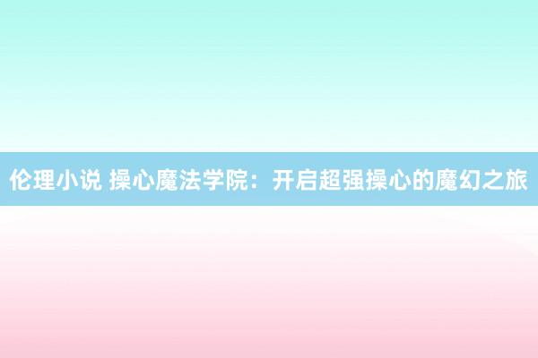 伦理小说 操心魔法学院：开启超强操心的魔幻之旅
