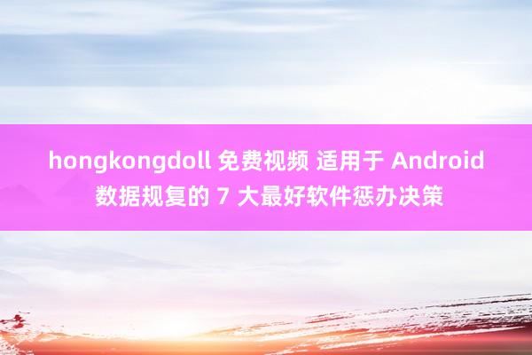 hongkongdoll 免费视频 适用于 Android 数据规复的 7 大最好软件惩办决策