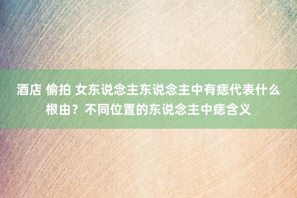 酒店 偷拍 女东说念主东说念主中有痣代表什么根由？不同位置的东说念主中痣含义