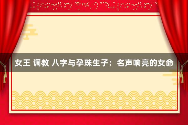 女王 调教 八字与孕珠生子：名声响亮的女命